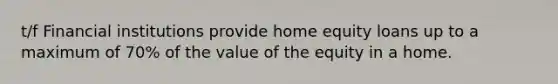 t/f Financial institutions provide home equity loans up to a maximum of 70% of the value of the equity in a home.