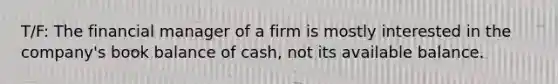 T/F: The financial manager of a firm is mostly interested in the company's book balance of cash, not its available balance.