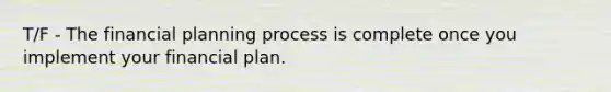 T/F - The financial planning process is complete once you implement your financial plan.