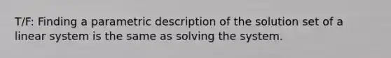 T/F: Finding a parametric description of the solution set of a linear system is the same as solving the system.