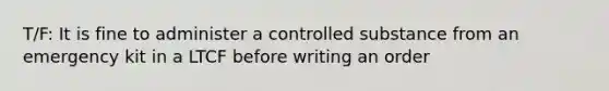 T/F: It is fine to administer a controlled substance from an emergency kit in a LTCF before writing an order