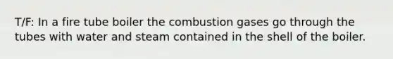 T/F: In a fire tube boiler the combustion gases go through the tubes with water and steam contained in the shell of the boiler.