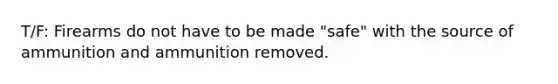 T/F: Firearms do not have to be made "safe" with the source of ammunition and ammunition removed.