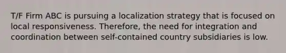 T/F Firm ABC is pursuing a localization strategy that is focused on local responsiveness. Therefore, the need for integration and coordination between self-contained country subsidiaries is low.