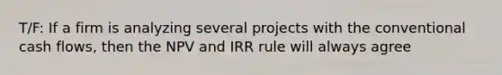 T/F: If a firm is analyzing several projects with the conventional cash flows, then the NPV and IRR rule will always agree