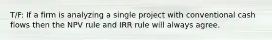 T/F: If a firm is analyzing a single project with conventional cash flows then the NPV rule and IRR rule will always agree.