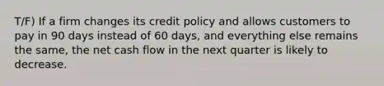 T/F) If a firm changes its credit policy and allows customers to pay in 90 days instead of 60 days, and everything else remains the same, the net cash flow in the next quarter is likely to decrease.