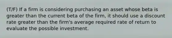 (T/F) If a firm is considering purchasing an asset whose beta is greater than the current beta of the firm, it should use a discount rate greater than the firm's average required rate of return to evaluate the possible investment.