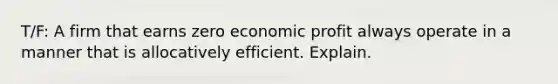 T/F: A firm that earns zero economic profit always operate in a manner that is allocatively efficient. Explain.