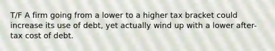 T/F A firm going from a lower to a higher tax bracket could increase its use of debt, yet actually wind up with a lower after-tax cost of debt.