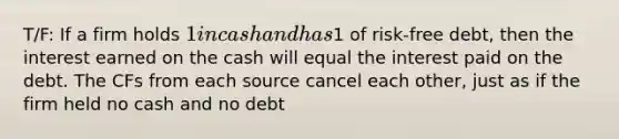 T/F: If a firm holds 1 in cash and has1 of risk-free debt, then the interest earned on the cash will equal the interest paid on the debt. The CFs from each source cancel each other, just as if the firm held no cash and no debt