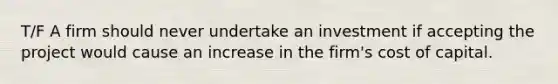 T/F A firm should never undertake an investment if accepting the project would cause an increase in the firm's cost of capital.