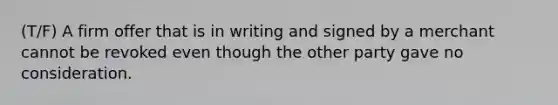 (T/F) A firm offer that is in writing and signed by a merchant cannot be revoked even though the other party gave no consideration.