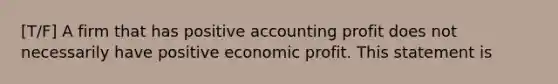 [T/F] A firm that has positive accounting profit does not necessarily have positive economic profit. This statement is