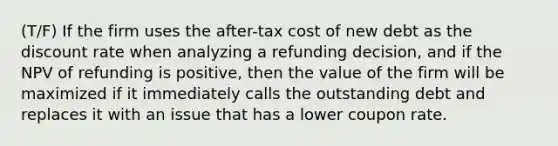 (T/F) If the firm uses the after-tax cost of new debt as the discount rate when analyzing a refunding decision, and if the NPV of refunding is positive, then the value of the firm will be maximized if it immediately calls the outstanding debt and replaces it with an issue that has a lower coupon rate.