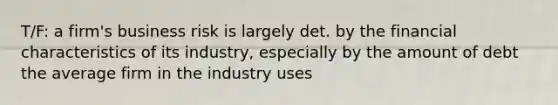 T/F: a firm's business risk is largely det. by the financial characteristics of its industry, especially by the amount of debt the average firm in the industry uses