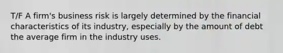 T/F A firm's business risk is largely determined by the financial characteristics of its industry, especially by the amount of debt the average firm in the industry uses.