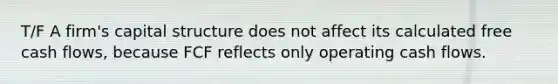 T/F A firm's capital structure does not affect its calculated free cash flows, because FCF reflects only operating cash flows.