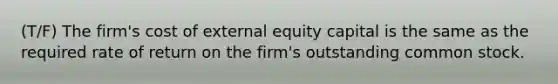 (T/F) The firm's cost of external equity capital is the same as the required rate of return on the firm's outstanding common stock.