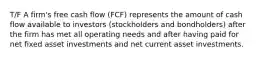 T/F A firm's free cash flow (FCF) represents the amount of cash flow available to investors (stockholders and bondholders) after the firm has met all operating needs and after having paid for net fixed asset investments and net current asset investments.