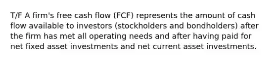 T/F A firm's free cash flow (FCF) represents the amount of cash flow available to investors (stockholders and bondholders) after the firm has met all operating needs and after having paid for net fixed asset investments and net current asset investments.