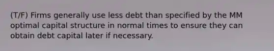 (T/F) Firms generally use less debt than specified by the MM optimal capital structure in normal times to ensure they can obtain debt capital later if necessary.