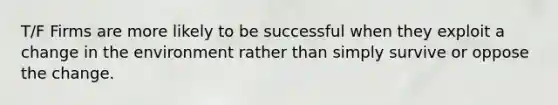 T/F Firms are more likely to be successful when they exploit a change in the environment rather than simply survive or oppose the change.