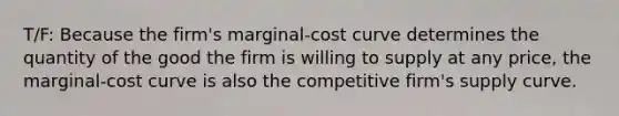 T/F: Because the firm's marginal-cost curve determines the quantity of the good the firm is willing to supply at any price, the marginal-cost curve is also the competitive firm's supply curve.