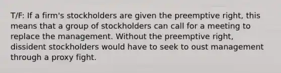 T/F: If a firm's stockholders are given the preemptive right, this means that a group of stockholders can call for a meeting to replace the management. Without the preemptive right, dissident stockholders would have to seek to oust management through a proxy fight.