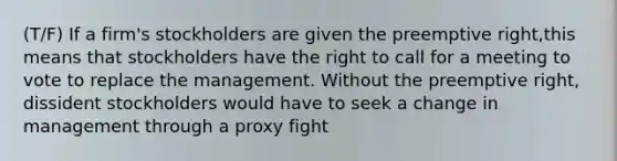 (T/F) If a firm's stockholders are given the preemptive right,this means that stockholders have the right to call for a meeting to vote to replace the management. Without the preemptive right, dissident stockholders would have to seek a change in management through a proxy fight