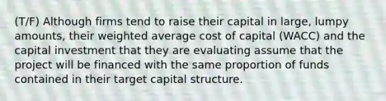 (T/F) Although firms tend to raise their capital in large, lumpy amounts, their weighted average cost of capital (WACC) and the capital investment that they are evaluating assume that the project will be financed with the same proportion of funds contained in their target capital structure.