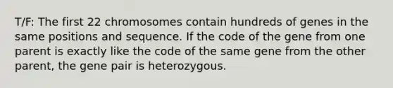 T/F: The first 22 chromosomes contain hundreds of genes in the same positions and sequence. If the code of the gene from one parent is exactly like the code of the same gene from the other parent, the gene pair is heterozygous.