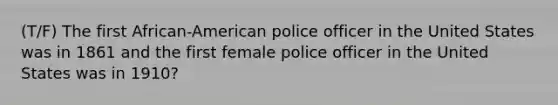 (T/F) The first African-American police officer in the United States was in 1861 and the first female police officer in the United States was in 1910?