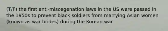 (T/F) the first anti-miscegenation laws in the US were passed in the 1950s to prevent black soldiers from marrying Asian women (known as war brides) during the Korean war