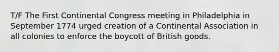 T/F The First Continental Congress meeting in Philadelphia in September 1774 urged creation of a Continental Association in all colonies to enforce the boycott of British goods.