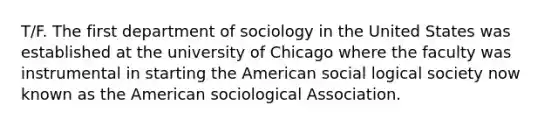 T/F. The first department of sociology in the United States was established at the university of Chicago where the faculty was instrumental in starting the American social logical society now known as the American sociological Association.