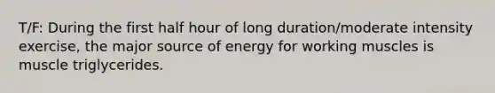 T/F: During the first half hour of long duration/moderate intensity exercise, the major source of energy for working muscles is muscle triglycerides.