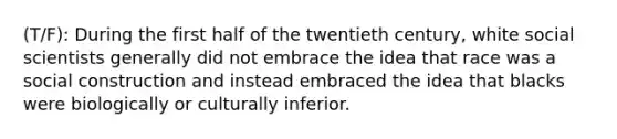 (T/F): During the first half of the twentieth century, white social scientists generally did not embrace the idea that race was a social construction and instead embraced the idea that blacks were biologically or culturally inferior.