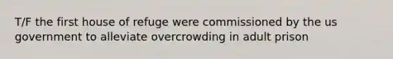 T/F the first house of refuge were commissioned by the us government to alleviate overcrowding in adult prison