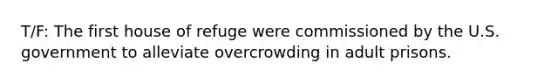 T/F: The first house of refuge were commissioned by the U.S. government to alleviate overcrowding in adult prisons.