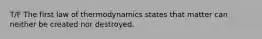 T/F The first law of thermodynamics states that matter can neither be created nor destroyed.