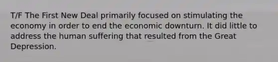 T/F The First New Deal primarily focused on stimulating the economy in order to end the economic downturn. It did little to address the human suffering that resulted from the Great Depression.