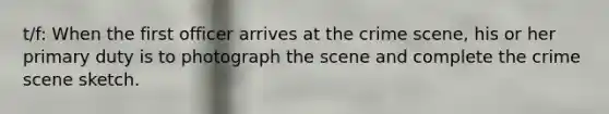 t/f: When the first officer arrives at the crime scene, his or her primary duty is to photograph the scene and complete the crime scene sketch.