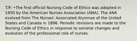 T/F: •The first official Nursing Code of Ethics was adopted in 1950 by the American Nurses Association (ANA). The ANA evolved from The Nurses' Associated Alumnae of the United States and Canada in 1896. Periodic revisions are made to the Nursing Code of Ethics in response to societal changes and evolution of the professional role of nurses.