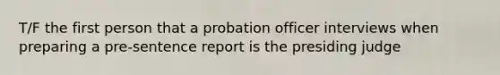 T/F the first person that a probation officer interviews when preparing a pre-sentence report is the presiding judge