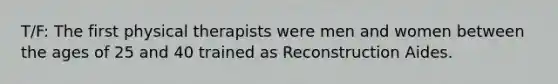 T/F: The first physical therapists were men and women between the ages of 25 and 40 trained as Reconstruction Aides.