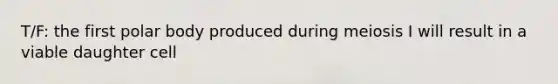 T/F: the first polar body produced during meiosis I will result in a viable daughter cell