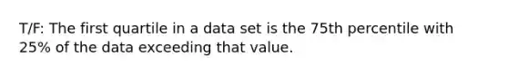 T/F: The first quartile in a data set is the 75th percentile with 25% of the data exceeding that value.