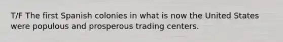 T/F The first Spanish colonies in what is now the United States were populous and prosperous trading centers.