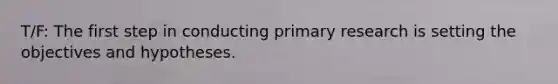 T/F: The first step in conducting primary research is setting the objectives and hypotheses.